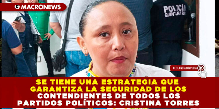SE TIENE UNA ESTRATEGIA QUE GARANTIZA LA SEGURIDAD DE LOS CONTENDIENTES DE TODOS LOS PARTIDOS POLÍTICOS: CRISTINA TORRES