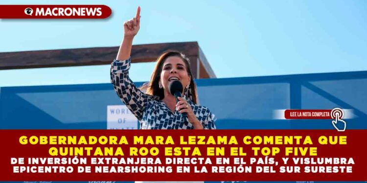 GOBERNADORA MARA LEZAMA COMENTA QUE QUINTANA ROO ESTA EN EL TOP FIVE DE INVERSIÓN EXTRANJERA DIRECTA EN EL PAÍS, Y VISLUMBRA EPICENTRO DE NEARSHORING EN LA REGIÓN DEL SUR SURESTE