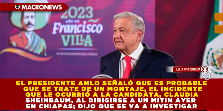 EL PRESIDENTE AMLO SEÑALÓ QUE ES PROBABLE QUE SE TRATE DE UN MONTAJE, EL INCIDENTE QUE LE OCURRIÓ A LA CANDIDATA, CLAUDIA SHEINBAUM, AL DIRIGIRSE A UN MITIN AYER EN CHIAPAS; DIJO QUE SE VA A INVESTIGAR