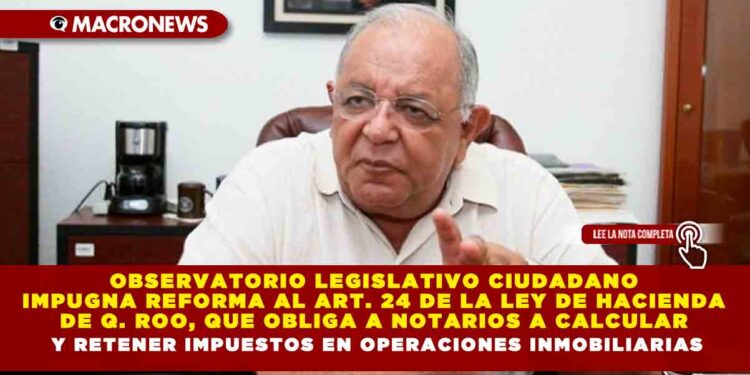OBSERVATORIO LEGISLATIVO CIUDADANO IMPUGNA REFORMA AL ARTÍCULO 24 DE LA LEY DE HACIENDA DE QUINTANA ROO  QUE OBLIGA A NOTARIOS A CALCULAR Y RETENER IMPUESTOS EN OPERACIONES INMOBILIARIAS
