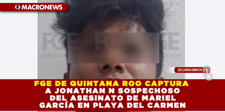 FGE DE QUINTANA ROO CAPTURA A JONATHAN N SOSPECHOSO DEL ASESINATO DE MARIEL GARCÍA EN PLAYA DEL CARMEN