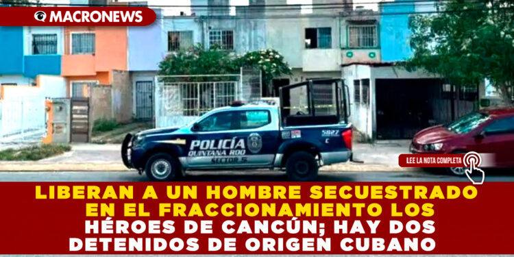 LIBERAN A UN HOMBRE SECUESTRADO EN EL FRACCIONAMIENTO LOS HÉROES DE CANCÚN; HAY DOS DETENIDOS DE ORIGEN CUBANO