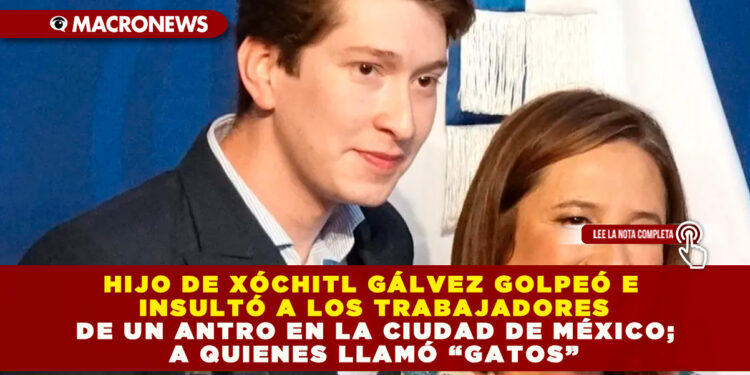 HIJO DE XÓCHITL GÁLVEZ GOLPEÓ E INSULTÓ A LOS TRABAJADORES DE UN ANTRO EN LA CIUDAD DE MÉXICO; A QUIENES LLAMÓ “GATOS”
