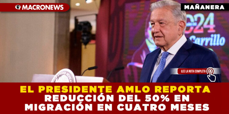 EL PRESIDENTE AMLO REPORTA REDUCCIÓN DEL 50% EN MIGRACIÓN EN CUATRO MESES