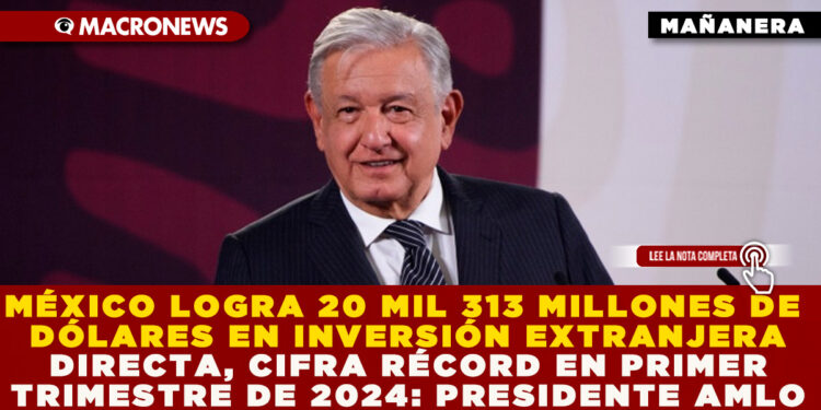 MÉXICO LOGRA 20 MIL 313 MILLONES DE DÓLARES EN INVERSIÓN EXTRANJERA DIRECTA, CIFRA RÉCORD EN PRIMER TRIMESTRE DE 2024: PRESIDENTE AMLO