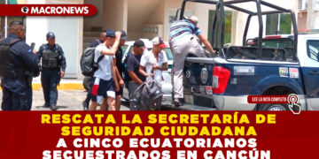 RESCATA LA SECRETARÍA DE SEGURIDAD CIUDADANA A CINCO ECUATORIANOS SECUESTRADOS EN CANCÚN
