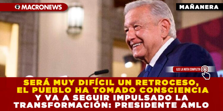 SERÁ MUY DIFÍCIL UN RETROCESO, EL PUEBLO HA TOMADO CONSCIENCIA Y VA A SEGUIR IMPULSADO LA TRANSFORMACIÓN: PRESIDENTE AMLO