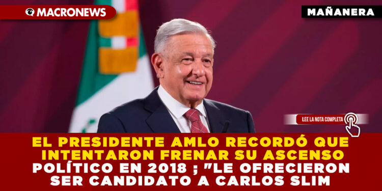 EL PRESIDENTE AMLO RECORDÓ QUE INTENTARON FRENAR SU ASCENSO POLÍTICO EN 2018 ; «LE OFRECIERON SER CANDIDATO A CARLOS SLIM