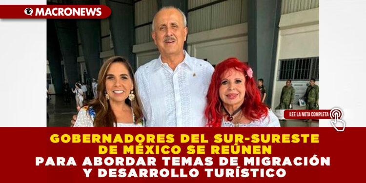 GOBERNADORES DEL SUR-SURESTE DE MÉXICO SE REÚNEN PARA ABORDAR TEMAS DE MIGRACIÓN Y DESARROLLO TURÍSTICO
