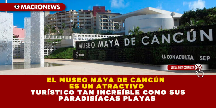 EL MUSEO MAYA DE CANCÚN ES UN ATRACTIVO TURÍSTICO TAN INCREÍBLE COMO SUS PARADISÍACAS PLAYAS