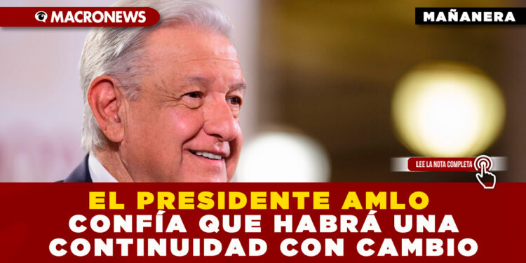 EL PRESIDENTE AMLO CONFÍA QUE HABRÁ UNA CONTINUIDAD CON CAMBIO