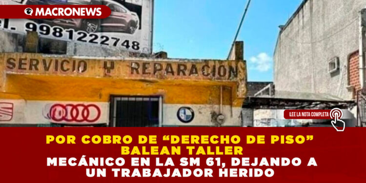 POR COBRO DE “DERECHO DE PISO” BALEAN TALLER MECÁNICO EN LA SM 61, DEJANDO A UN TRABAJADOR HERIDO 