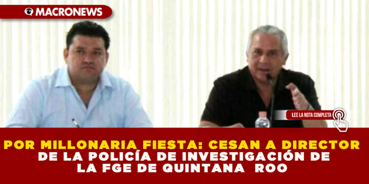 POR MILLONARIA FIESTA: CESAN A DIRECTOR DE LA POLICÍA DE INVESTIGACIÓN DE LA FGE DE QUINTANA  ROO 