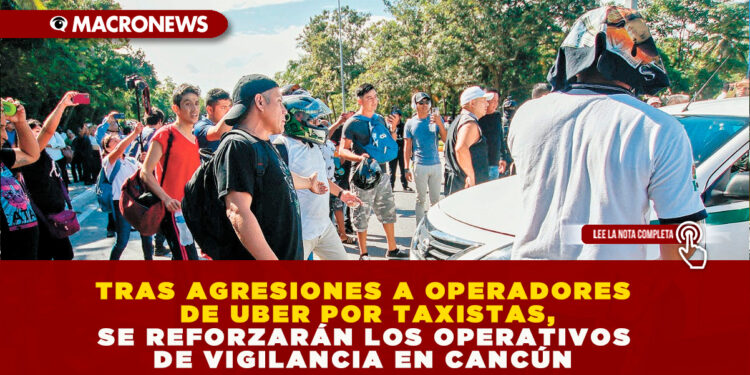 TRAS AGRESIONES A OPERADORES DE UBER POR TAXISTAS, SE REFORZARÁN LOS OPERATIVOS DE VIGILANCIA EN CANCÚN