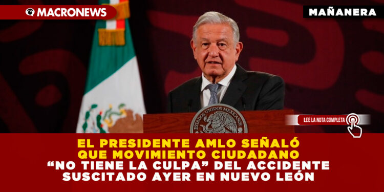 EL PRESIDENTE AMLO SEÑALÓ QUE MOVIMIENTO CIUDADANO “NO TIENE LA CULPA” DEL ACCIDENTE SUSCITADO AYER EN NUEVO LEÓN