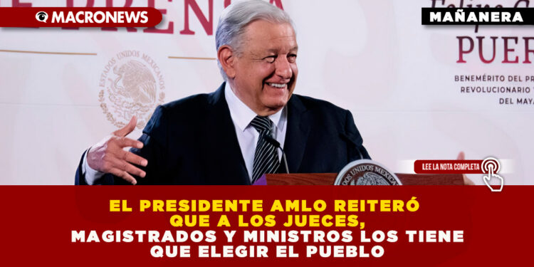 EL PRESIDENTE AMLO REITERÓ QUE A LOS JUECES, MAGISTRADOS Y MINISTROS LOS TIENE QUE ELEGIR EL PUEBLO
