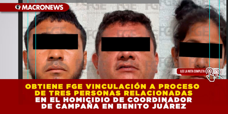 OBTIENE FGE VINCULACIÓN A PROCESO DE TRES PERSONAS RELACIONADAS EN EL HOMICIDIO DE COORDINADOR DE CAMPAÑA EN BENITO JUÁREZ