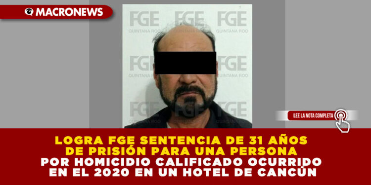 LOGRA FGE SENTENCIA DE 31 AÑOS DE PRISIÓN PARA UNA PERSONA POR HOMICIDIO CALIFICADO OCURRIDO EN EL 2020 EN UN HOTEL DE CANCÚN