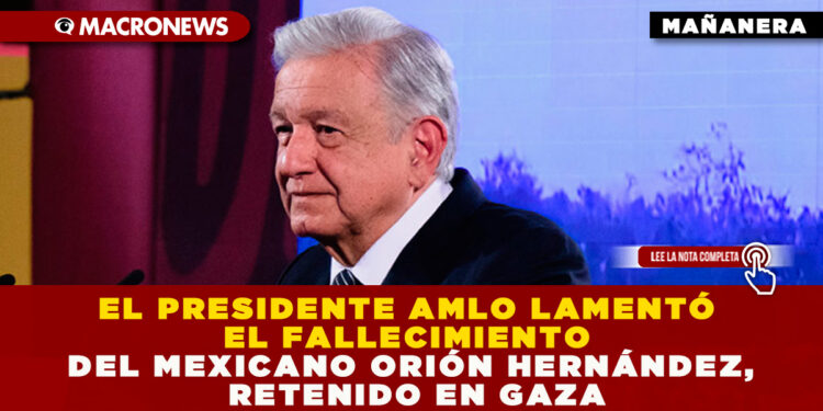 EL PRESIDENTE AMLO LAMENTÓ EL FALLECIMIENTO DEL MEXICANO ORIÓN HERNÁNDEZ, RETENIDO EN GAZA