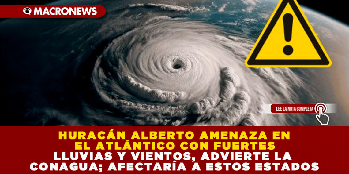 HURACÁN ALBERTO AMENAZA EN EL ATLÁNTICO CON FUERTES LLUVIAS Y VIENTOS, ADVIERTE LA CONAGUA; AFECTARÍA A ESTOS ESTADOS