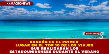 CANCÚN ES EL PRIMER LUGAR EN EL TOP 10 DE LOS VIAJES QUE REALIZARÁN LOS ESTADOUNIDENSES DURANTE EL VERANO