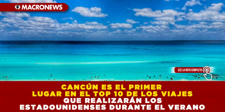 CANCÚN ES EL PRIMER LUGAR EN EL TOP 10 DE LOS VIAJES QUE REALIZARÁN LOS ESTADOUNIDENSES DURANTE EL VERANO