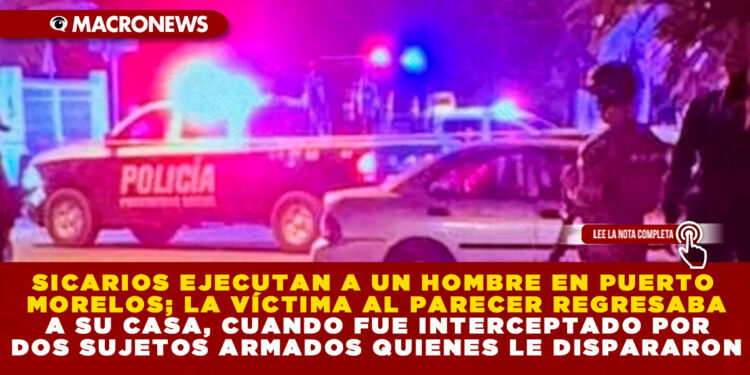 SICARIOS EJECUTAN A UN HOMBRE EN PUERTO MORELOS; LA VÍCTIMA AL PARECER REGRESABA A SU CASA, CUANDO FUE INTERCEPTADO POR DOS SUJETOS ARMADOS QUIENES LE DISPARARON