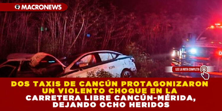 DOS TAXIS DE CANCÚN PROTAGONIZARON UN VIOLENTO CHOQUE EN LA CARRETERA LIBRE CANCÚN-MÉRIDA, DEJANDO OCHO HERIDOS