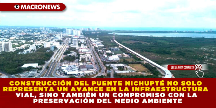 CONSTRUCCIÓN DEL PUENTE NICHUPTÉ NO SOLO REPRESENTA UN AVANCE EN LA INFRAESTRUCTURA VIAL, SINO TAMBIÉN UN COMPROMISO CON LA PRESERVACIÓN DEL MEDIO AMBIENTE