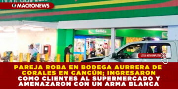 PAREJA ROBA EN BODEGA AURRERA DE CORALES EN CANCÚN; INGRESARON COMO CLIENTES AL SUPERMERCADO Y AMENAZARON CON UN ARMA BLANCA