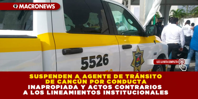 SUSPENDEN A AGENTE DE TRÁNSITO  DE CANCÚN POR CONDUCTA  INAPROPIADA Y ACTOS CONTRARIOS  A LOS LINEAMIENTOS INSTITUCIONALES
