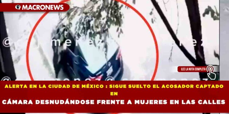 ALERTA EN LA CIUDAD DE MÉXICO : SIGUE SUELTO EL ACOSADOR CAPTADO EN CÁMARA DESNUDÁNDOSE FRENTE A MUJERES EN LAS CALLES