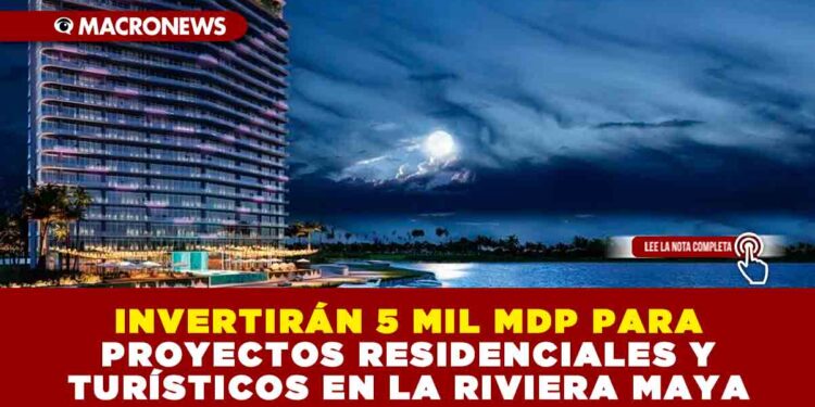 INVERTIRÁN 5 MIL MDP PARA PROYECTOS RESIDENCIALES Y TURÍSTICOS EN LA RIVIERA MAYA