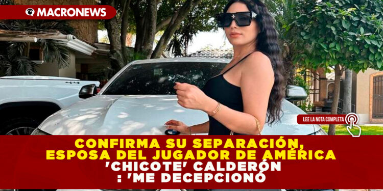 CONFIRMA SU SEPARACIÓN, ESPOSA DEL JUGADOR DE AMÉRICA ‘CHICOTE’ CALDERÓN : ‘ME DECEPCIONÓ