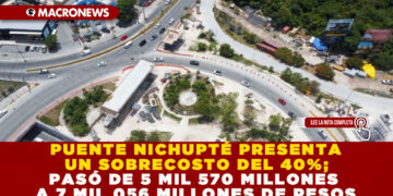 PUENTE NICHUPTÉ PRESENTA UN SOBRECOSTO DEL 40%; PASÓ DE 5 MIL 570 MILLONES A 7 MIL 056 MILLONES DE PESOS