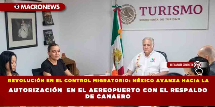 REVOLUCIÓN EN EL CONTROL MIGRATORIO: MÉXICO AVANZA HACIA LA AUTORIZACIÓN  EN EL AEREOPUERTO CON EL RESPALDO DE CANAERO