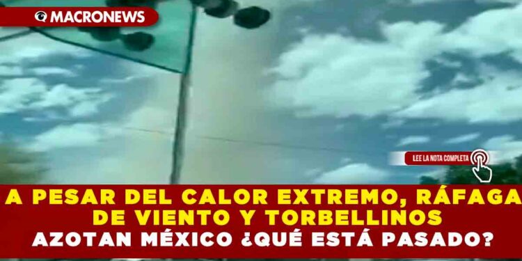A PESAR DEL CALOR EXTREMO, RÁFAGA DE VIENTO  Y TORBELLINOS AZOTAN MÉXICO ¿QUÉ ESTÁ PASADO?