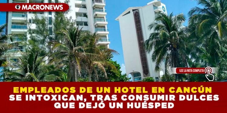 EMPLEADOS DE UN HOTEL EN CANCÚN SE INTOXICAN, TRAS CONSUMIR DULCES QUE DEJÓ UN HUÉSPED