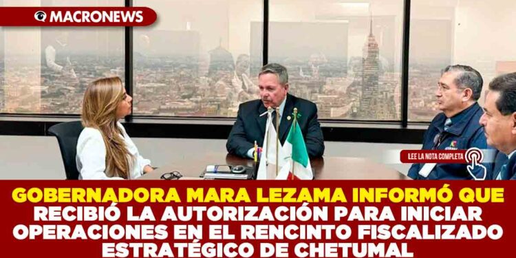 GOBERNADORA MARA LEZAMA INFORMÓ QUE RECIBIÓ LA AUTORIZACIÓN PARA INICIAR OPERACIONES EN EL RENCINTO FISCALIZADO ESTRATÉGICO DE CHETUMAL