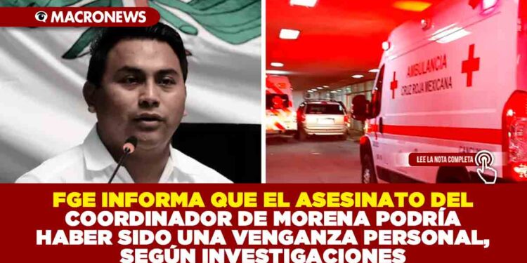 FGE INFORMA QUE EL ASESINATO DEL COORDINADOR DE MORENA PODRÍA HABER SIDO UNA VENGANZA PERSONAL, SEGÚN INVESTIGACIONES