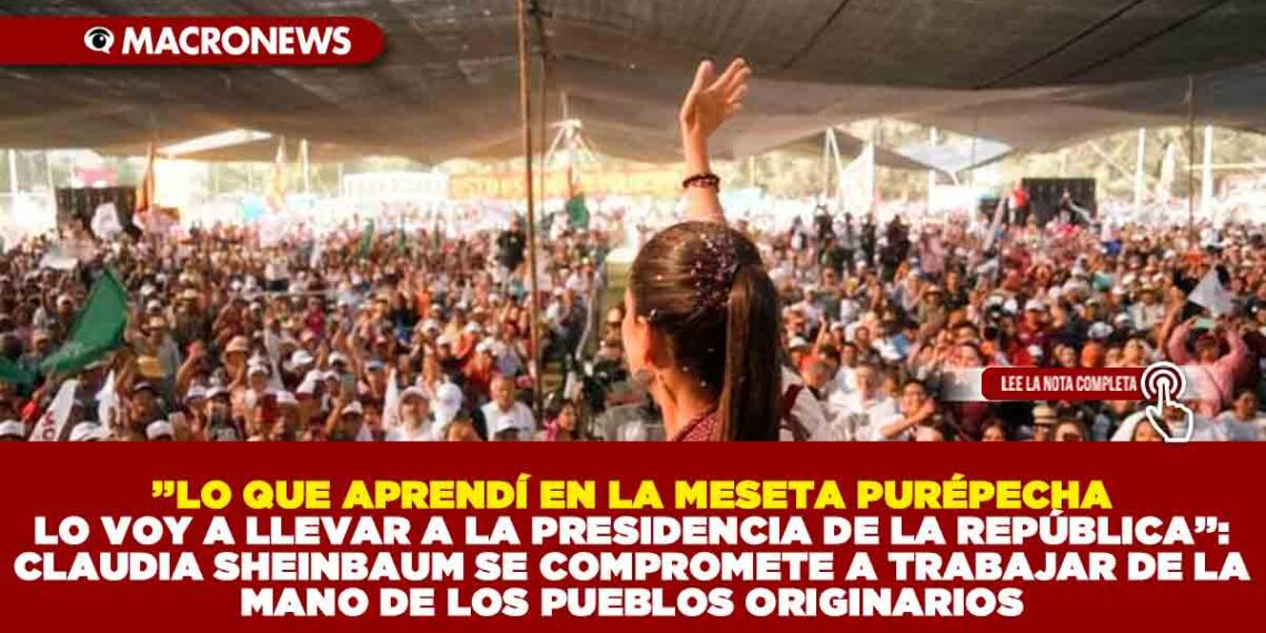 ’’LO QUE APRENDÍ EN LA MESETA PURÉPECHA LO VOY A LLEVAR A LA PRESIDENCIA DE LA REPÚBLICA’’: CLAUDIA SHEINBAUM SE COMPROMETE A TRABAJAR DE LA MANO DE LOS PUEBLOS ORIGINARIOS