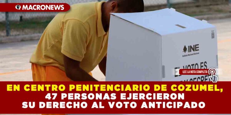 EN CENTRO PENITENCIARIO DE COZUMEL, 47 PERSONAS EJERCIERON SU DERECHO AL VOTO ANTICIPADO