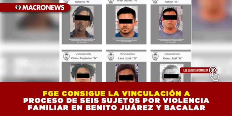FGE CONSIGUE LA VINCULACIÓN A PROCESO DE SEIS SUJETOS POR VIOLENCIA FAMILIAR EN BENITO JUÁREZ Y BACALAR