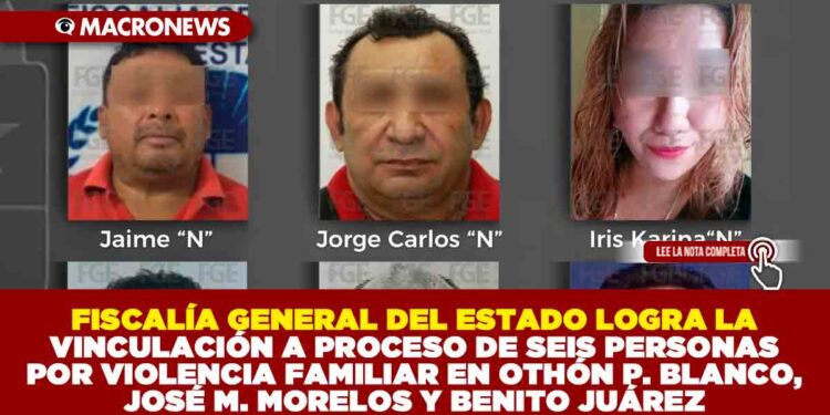 FISCALÍA GENERAL DEL ESTADO LOGRA LA VINCULACIÓN A PROCESO DE SEIS PERSONAS POR VIOLENCIA FAMILIAR EN OTHÓN P. BLANCO, JOSÉ M. MORELOS Y BENITO JUÁREZ