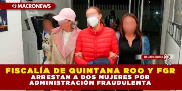 FISCALÍA DE QUINTANA ROO Y FGR ARRESTAN A DOS MUJERES POR ADMINISTRACIÓN FRAUDULENTA