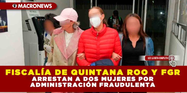 FISCALÍA DE QUINTANA ROO Y FGR ARRESTAN A DOS MUJERES POR ADMINISTRACIÓN FRAUDULENTA