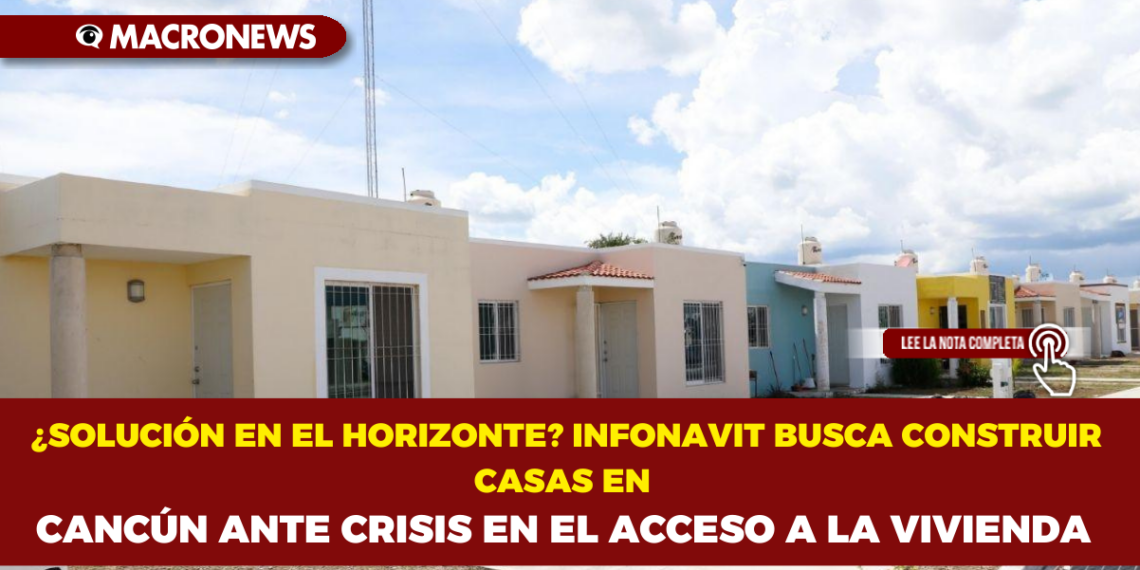 ¿SOLUCIÓN EN EL HORIZONTE? INFONAVIT BUSCA CONSTRUIR CASAS EN CANCÚN ANTE CRISIS EN EL ACCESO A LA VIVIENDA