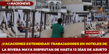¡VACACIONES EXTENDIDAS! TRABAJADORES EN HOTELES DE LA RIVERA MAYA DISFRUTAN DE HASTA 12 DÍAS DE ASUETO
