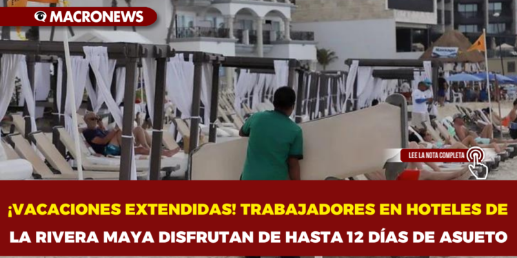 ¡VACACIONES EXTENDIDAS! TRABAJADORES EN HOTELES DE LA RIVERA MAYA DISFRUTAN DE HASTA 12 DÍAS DE ASUETO