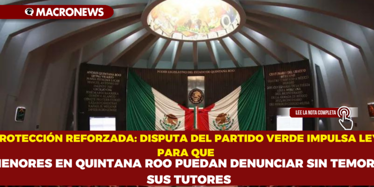 PROTECCIÓN REFORZADA: DISPUTA DEL PARTIDO VERDE IMPULSA LEY PARA QUE MENORES EN QUINTANA ROO PUEDAN DENUNCIAR SIN TEMOR A SUS TUTORES